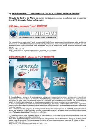 3
7) APRIMORAMENTO DOS ESTUDOS: Use AVA, Conexão Saber e Channel 9
Através da Central do Aluno os alunos conseguem acessar e participar dos programas
Use AVA, Conexão Saber e Channel 9.
USE AVA – alunos do 1º ao 4º SEMESTRE
Por meio da internet, o aluno de 1º ao 4º semestre da UNINOVE pode acessar os conteúdos de suas aulas também de
forma virtual no AVA UNINOVE (Ambiente Virtual de Aprendizagem), onde pode interagir com os conteúdos que são
apresentados em objetos multimídia, como animações, infográficos, video aulas, áudios, atividades interativas, entre
outros.
Veja um vídeo pelo link
http://ead.uninove.br/ead/especiais/use_ava/v01_use_ava.htm
CONEXÃO SABER – alunos do 1º e 2º SEMESTRE
O Conexão Saber é um curso de aprimoramento online que reforça conhecimento para um desempenho acadêmico
de excelência. Oferecido através da plataforma AVA UNINOVE (Ambiente Virtual de Aprendizagem), é um curso online
em formato de game, conta com atividades dinâmicas e interativas relacionadas ao nosso cotidiano, que são trabalhadas
a partir de desafios, afim de explorar as situações expostas para potencializar o conhecimento dos estudantes.
O aluno pode aperfeiçoar os conteúdos importantes da formação dos ensinos fundamental e médio, com o objetivo de
melhorar o processo de ensino-aprendizagem e desenvolver as competências e habilidades esperadas para o ingressante
no ensino superior.
Esse é o Conexão Saber, programa de aperfeiçoamento de estudos interdisciplinares da UNINOVE, elaborado para os
alunos dos semestres iniciais dos cursos de nível superior da graduação e tecnologia, onde há o reforço de disciplinas
como Português, Matemática, Física, Química e Biologia.
O Programa Conexão Saber passará a premiar os melhores alunos (com maior pontuação) com videogames Xbox One
e Tablets, vide regulamento na Central do Aluno.
Além disto, dependendo da pontuação nas disciplinas, principalmente nas de Matemática e Português, o aluno poderá
ganhar horas de Atividades Complementares e pontuação na média, vide regulamento disponível na Central do Aluno.
Veja um vídeo pelo link
http://www.youtube.com/watch?v=STCCAx1eXew
 
