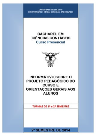 UNIVERSIDADE NOVE DE JULHO
DEPARTAMENTO DE CIÊNCIAS GERENCIAIS
UNIVERSIDADE NOVE DE JULHO
DEPARTAMENTO DE CIÊNCIAS GERENCIAIS - BACHARELADOS
BACHAREL EM
CIÊNCIAS CONTÁBEIS
Curso Presencial
2º SEMESTRE DE 2014
INFORMATIVO SOBRE O
PROJETO PEDAGÓGICO DO
CURSO E
ORIENTAÇOES GERAIS AOS
ALUNOS
TURMAS DE 1º e 2º SEMESTRE
 