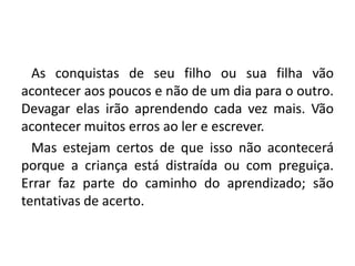    As conquistas de seu filho ou sua filha vão acontecer aos poucos e não de um dia para o outro. Devagar elas irão aprendendo cada vez mais. Vão acontecer muitos erros ao ler e escrever.   Mas estejam certos de que isso não acontecerá porque a criança está distraída ou com preguiça. Errar faz parte do caminho do aprendizado; são tentativas de acerto.
