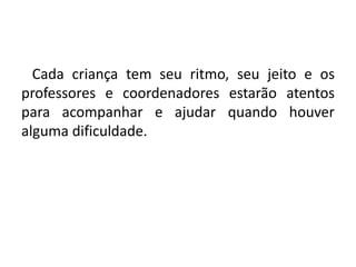    Cada criança tem seu ritmo, seu jeito e os professores e coordenadores estarão atentos para acompanhar e ajudar quando houver alguma dificuldade.