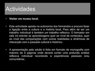 Actividades
• Visitar um museu local.
• Esta actividade aposta na autonomia dos formandos e procura fazer
a ligação entre a cultura e a história local. Para além de ser um
trabalho individual é também um trabalho reflexivo. O formador em
sala irá orientar as aprendizagens quer ao nível de conteúdos, quer
ao nível das comparações com outras realidades e dinâmicas de
interacção com o passado cultural e histórico.
• A apresentação pelo adulto é feita em formato de monografia com
máximo de 5 páginas onde deverá conter uma profunda análise
reflexiva individual recorrendo a experiências pessoais e/ou
comunitárias.
 