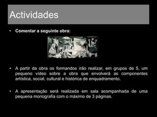 Actividades
• Comentar a seguinte obra:
• A partir da obra os formandos irão realizar, em grupos de 5, um
pequeno vídeo sobre a obra que envolverá as componentes
artística, social, cultural e histórica de enquadramento.
• A apresentação será realizada em sala acompanhada de uma
pequena monografia com o máximo de 3 páginas.
 