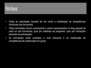 Notas
• Todas as actividades deverão ter em conta a mobilização de competências
individuais dos formandos.
• Todas actividades devem acompanhar e serem representadas no blog pessoal de
cada um dos formandos, quer por relatórios de progresso, quer por indicações
pessoais de participação.
• As actividades serão avaliadas a nível individual e na mobilização de
competências de colaboração em grupo.
 
