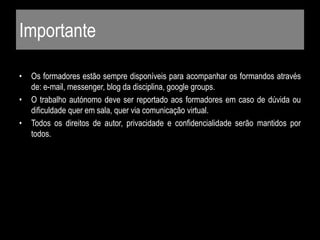 Importante
• Os formadores estão sempre disponíveis para acompanhar os formandos através
de: e-mail, messenger, blog da disciplina, google groups.
• O trabalho autónomo deve ser reportado aos formadores em caso de dúvida ou
dificuldade quer em sala, quer via comunicação virtual.
• Todos os direitos de autor, privacidade e confidencialidade serão mantidos por
todos.
 