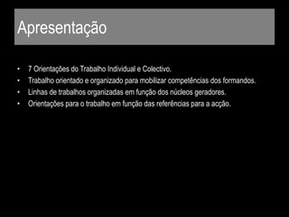 Apresentação
• 7 Orientações do Trabalho Individual e Colectivo.
• Trabalho orientado e organizado para mobilizar competências dos formandos.
• Linhas de trabalhos organizadas em função dos núcleos geradores.
• Orientações para o trabalho em função das referências para a acção.
 