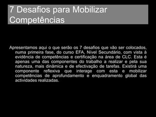 7 Desafios para Mobilizar
Competências
Apresentamos aqui o que serão os 7 desafios que vão ser colocados,
numa primeira fase, do curso EFA, Nível Secundário, com vista à
evidência de competências e certificação na área de CLC. Esta é
apenas uma das componentes do trabalho a realizar e pela sua
natureza, mais dinâmica e de efectivação de tarefas. Existirá uma
componente reflexiva que interage com esta e mobilizar
competências de aprofundamento e enquadramento global das
actividades realizadas.
 