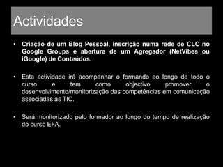 Actividades
• Criação de um Blog Pessoal, inscrição numa rede de CLC no
Google Groups e abertura de um Agregador (NetVibes ou
iGoogle) de Conteúdos.
• Esta actividade irá acompanhar o formando ao longo de todo o
curso e tem como objectivo promover o
desenvolvimento/monitorização das competências em comunicação
associadas às TIC.
• Será monitorizado pelo formador ao longo do tempo de realização
do curso EFA.
 