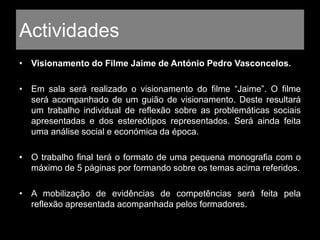 Actividades
• Visionamento do Filme Jaime de António Pedro Vasconcelos.
• Em sala será realizado o visionamento do filme “Jaime”. O filme
será acompanhado de um guião de visionamento. Deste resultará
um trabalho individual de reflexão sobre as problemáticas sociais
apresentadas e dos estereótipos representados. Será ainda feita
uma análise social e económica da época.
• O trabalho final terá o formato de uma pequena monografia com o
máximo de 5 páginas por formando sobre os temas acima referidos.
• A mobilização de evidências de competências será feita pela
reflexão apresentada acompanhada pelos formadores.
 