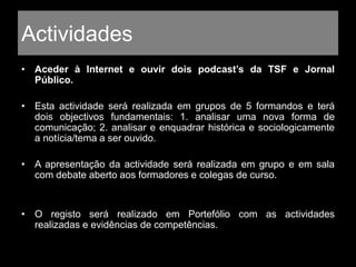 Actividades
• Aceder à Internet e ouvir dois podcast’s da TSF e Jornal
Público.
• Esta actividade será realizada em grupos de 5 formandos e terá
dois objectivos fundamentais: 1. analisar uma nova forma de
comunicação; 2. analisar e enquadrar histórica e sociologicamente
a notícia/tema a ser ouvido.
• A apresentação da actividade será realizada em grupo e em sala
com debate aberto aos formadores e colegas de curso.
• O registo será realizado em Portefólio com as actividades
realizadas e evidências de competências.
 