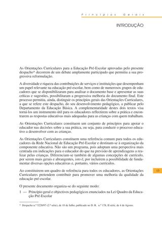 P   r   i   n   c   í   p   i   o   s     G   e   r   a   i   s



                                                                                                 INTRODUÇÃO




As Orientações Curriculares para a Educação Pré-Escolar aprovadas pelo presente
despacho* decorrem de um debate amplamente participado que permitiu a sua pro-
gressiva reformulação.

A diversidade e riqueza das contribuições de serviços e instituições que desempenham
um papel relevante na educação pré-escolar, bem como de numerosos grupos de edu-
cadores que se disponibilizaram para analisar o documento base e apresentar as suas
críticas e sugestões, possibilitaram a progressiva melhoria do documento final. Este
processo permitiu, ainda, distinguir os princípios gerais das Orientações Curriculares,
a que se refere este despacho, do seu desenvolvimento pedagógico, a publicar pelo
Departamento da Educação Básica. A complementaridade destes dois textos visa
torná-los um instrumento útil para os educadores reflectirem sobre a prática e encon-
trarem as respostas educativas mais adequadas para as crianças com quem trabalham.

As Orientações Curriculares constituem um conjunto de princípios para apoiar o
educador nas decisões sobre a sua prática, ou seja, para conduzir o processo educa-
tivo a desenvolver com as crianças.

As Orientações Curriculares constituem uma referência comum para todos os edu-
cadores da Rede Nacional de Educação Pré-Escolar e destinam-se à organização da
componente educativa. Não são um programa, pois adoptam uma perspectiva mais
centrada em indicações para o educador do que na previsão de aprendizagens a rea-
lizar pelas crianças. Diferenciam-se também de algumas concepções de currículo,
por serem mais gerais e abrangentes, isto é, por incluírem a possibilidade de funda-
mentar diversas opções educativas e, portanto, vários currículos.

Ao constituirem um quadro de referência para todos os educadores, as Orientações                                           13
Curriculares pretendem contribuir para promover uma melhoria da qualidade da
educação pré-escolar.

O presente documento organiza-se do seguinte modo:
1 — Princípio geral e objectivos pedagógicos enunciados na Lei Quadro da Educa-
    ção Pré-Escolar

* Despacho n.o 5220/97 (2.a série), de 10 de Julho, publicado no D. R. n.o 178, II série, de 4 de Agosto.
 