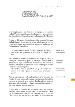 P   r   i   n   c   í   p   i   o   s    G   e   r   a   i   s



                 FUNDAMENTOS
                 E ORGANIZAÇÃO
                 DAS ORIENTAÇÕES CURRICULARES




O princípio geral e os objectivos pedagógicos enunciados
na Lei-Quadro enquadram os fundamentos e a organização
das Orientações Curriculares para a Educação Pré-Escolar.

Assim, as diferentes afirmações contidas no princípio geral
da Lei-Quadro, destacadas no texto, relacionam-se com os
objectivos gerais, para explicitar como se traduzem nas
Orientações Curriculares.

  “A educação pré-escolar é a primeira etapa da educa-                        educação ao
  ção básica no processo de educação ao longo da                              longo da vida
  vida”.

Esta afirmação implica que durante esta etapa se criem as
condições necessárias para as crianças continuarem a                          aprender a
aprender, ou seja, importa que na educação pré-escolar as                     aprender
crianças aprendam a aprender. Desta afirmação decorre
também o objectivo geral:
   “Contribuir para a igualdade de oportunidades no                           igualdade de
   acesso à escola e para o sucesso das aprendiza-                            oportunidades
   gens”.

Não se pretende que a educação pré-escolar se organize em                     sucesso escolar
função de uma preparação para a escolaridade obrigatória,                                              17
mas que se perspective no sentido da educação ao longo da
vida, devendo, contudo, a criança ter condições para abor-
dar com sucesso a etapa seguinte.

A educação pré-escolar foi apontada como um possível
local de insucesso escolar precoce em que algumas crian-
ças aprendem que não são tão capazes como as outras.
Conclusões da investigação sociológica demonstraram,
 