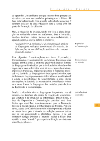 P   r   i   n   c   í   p   i   o   s    G   e   r   a   i   s



de aprender. Um ambiente em que se sente bem porque são
atendidas as suas necessidades psicológicas e físicas. O
bem estar relacionado com a saúde individual e colectiva é
também ocasião de uma educação para a saúde que faz
parte da formação do cidadão.

Mas, a educação da criança, tendo em vista a plena inser-
ção na sociedade como ser autónomo, livre e solidário,
implica também outras formas de desenvolvimento e
aprendizagem, a que se refere o objectivo:
  “Desenvolver a expressão e a comunicação através                            Expressão
  de linguagens múltiplas como meios de relação, de                           e Comunicação
  informação, de sensibilização estética e de compre-
  ensão do mundo”.

Este objectivo é contemplado nas áreas Expressão e
Comunicação e Conhecimento do Mundo. Existindo uma                            Conhecimento
ligação entre as duas, a primeira engloba diferentes formas                   do Mundo
de linguagem distribuídas por três domínios: domínio das
expressões, com diferentes vertentes — expressão motora,
expressão dramática, expressão plástica e expressão musi-
cal —; domínio da linguagem e abordagem à escrita, que
inclui outras linguagens como a informática e a audiovisual
e ainda, a possiblidade de sensibilização a uma língua
estrangeira; o domínio da matemática, considerado como
uma outra forma de linguagem, faz também parte da área
de Expressão e Comunicação.

Sendo o domínio destas linguagens importante em si                            articulação de
mesmo, elas também são meios de relação, de sensibiliza-                      conteúdos
ção estética e de obtenção de informação. Deste modo, a
área de Expressão e Comunicação constitui uma área
básica que contribui simultaneamente para a Formação
                                                                                                       21
Pessoal e Social e para o Conhecimento do Mundo. Por seu
turno, a área do Conhecimento do Mundo permite articular
as outras duas, pois é através das relações com os outros
que se vai construindo a identidade pessoal e se vai
tomando posição perante o "mundo" social e físico. Dar
sentido a esse "mundo" passa pela utilização de sistemas
simbólico-culturais.
 