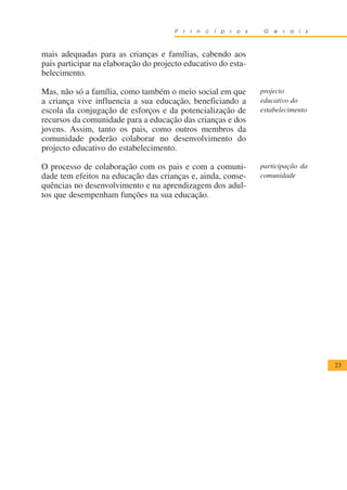 P   r   i   n   c   í   p   i   o   s    G   e   r   a   i   s



mais adequadas para as crianças e famílias, cabendo aos
pais participar na elaboração do projecto educativo do esta-
belecimento.

Mas, não só a família, como também o meio social em que                       projecto
a criança vive influencia a sua educação, beneficiando a                      educativo do
escola da conjugação de esforços e da potencialização de                      estabelecimento
recursos da comunidade para a educação das crianças e dos
jovens. Assim, tanto os pais, como outros membros da
comunidade poderão colaborar no desenvolvimento do
projecto educativo do estabelecimento.

O processo de colaboração com os pais e com a comuni-                         participação da
dade tem efeitos na educação das crianças e, ainda, conse-                    comunidade
quências no desenvolvimento e na aprendizagem dos adul-
tos que desempenham funções na sua educação.




                                                                                                       23
 