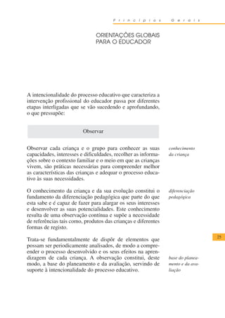 P   r   i   n   c   í   p   i   o   s    G   e   r   a   i   s



                               ORIENTAÇÕES GLOBAIS
                               PARA O EDUCADOR




A intencionalidade do processo educativo que caracteriza a
intervenção profissional do educador passa por diferentes
etapas interligadas que se vão sucedendo e aprofundando,
o que pressupõe:


                         Observar


Observar cada criança e o grupo para conhecer as suas                         conhecimento
capacidades, interesses e dificuldades, recolher as informa-                  da criança
ções sobre o contexto familiar e o meio em que as crianças
vivem, são práticas necessárias para compreender melhor
as características das crianças e adequar o processo educa-
tivo às suas necessidades.

O conhecimento da criança e da sua evolução constitui o                       diferenciação
fundamento da diferenciação pedagógica que parte do que                       pedagógica
esta sabe e é capaz de fazer para alargar os seus interesses
e desenvolver as suas potencialidades. Este conhecimento
resulta de uma observação contínua e supõe a necessidade
de referências tais como, produtos das crianças e diferentes
formas de registo.
                                                                                                       25
Trata-se fundamentalmente de dispôr de elementos que
possam ser periodicamente analisados, de modo a compre-
ender o processo desenvolvido e os seus efeitos na apren-
dizagem de cada criança. A observação constitui, deste                        base do planea-
modo, a base do planeamento e da avaliação, servindo de                       mento e da ava-
suporte à intencionalidade do processo educativo.                             liação
 