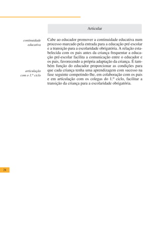 Articular

       continuidade    Cabe ao educador promover a continuidade educativa num
          educativa    processo marcado pela entrada para a educação pré-escolar
                       e a transição para a escolaridade obrigatória. A relação esta-
                       belecida com os pais antes da criança frequentar a educa-
                       ção pré-escolar facilita a comunicação entre o educador e
                       os pais, favorecendo a própria adaptação da criança. É tam-
                       bém função do educador proporcionar as condições para
        articulação    que cada criança tenha uma aprendizagem com sucesso na
     com o 1.o ciclo   fase seguinte competindo-lhe, em colaboração com os pais
                       e em articulação com os colegas do 1.o ciclo, facilitar a
                       transição da criança para a escolaridade obrigatória.




28
 