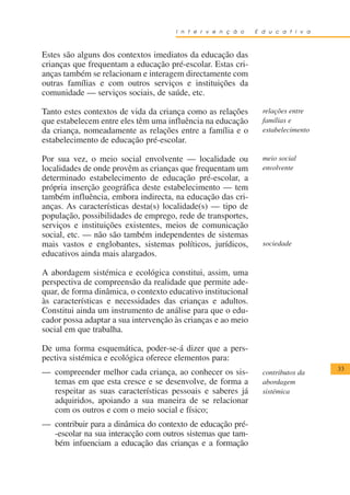 I n t e r v e n ç ã o   E d u c a t i v a



Estes são alguns dos contextos imediatos da educação das
crianças que frequentam a educação pré-escolar. Estas cri-
anças também se relacionam e interagem directamente com
outras famílias e com outros serviços e instituições da
comunidade — serviços sociais, de saúde, etc.

Tanto estes contextos de vida da criança como as relações       relações entre
que estabelecem entre eles têm uma influência na educação       famílias e
da criança, nomeadamente as relações entre a família e o        estabelecimento
estabelecimento de educação pré-escolar.

Por sua vez, o meio social envolvente — localidade ou           meio social
localidades de onde provêm as crianças que frequentam um        envolvente
determinado estabelecimento de educação pré-escolar, a
própria inserção geográfica deste estabelecimento — tem
também influência, embora indirecta, na educação das cri-
anças. As características desta(s) localidade(s) — tipo de
população, possibilidades de emprego, rede de transportes,
serviços e instituições existentes, meios de comunicação
social, etc. — não são também independentes de sistemas
mais vastos e englobantes, sistemas políticos, jurídicos,       sociedade
educativos ainda mais alargados.

A abordagem sistémica e ecológica constitui, assim, uma
perspectiva de compreensão da realidade que permite ade-
quar, de forma dinâmica, o contexto educativo institucional
às características e necessidades das crianças e adultos.
Constitui ainda um instrumento de análise para que o edu-
cador possa adaptar a sua intervenção às crianças e ao meio
social em que trabalha.

De uma forma esquemática, poder-se-á dizer que a pers-
pectiva sistémica e ecológica oferece elementos para:
                                                                                  33
— compreender melhor cada criança, ao conhecer os sis-          contributos da
  temas em que esta cresce e se desenvolve, de forma a          abordagem
  respeitar as suas características pessoais e saberes já       sistémica
  adquiridos, apoiando a sua maneira de se relacionar
  com os outros e com o meio social e físico;
— contribuir para a dinâmica do contexto de educação pré-
  -escolar na sua interacção com outros sistemas que tam-
  bém infuenciam a educação das crianças e a formação
 