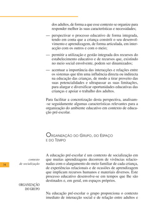 dos adultos, de forma a que esse contexto se organize para
                           responder melhor às suas características e necessidades;
                       — perspectivar o processo educativo de forma integrada,
                         tendo em conta que a criança constrói o seu desenvol-
                         vimento e aprendizagem, de forma articulada, em inter-
                         acção com os outros e com o meio;
                       — permitir a utilização e gestão integrada dos recursos do
                         estabelecimento educativo e de recursos que, existindo
                         no meio social envolvente, podem ser dinamizados;
                       — acentuar a importância das interacções e relações entre
                         os sistemas que têm uma influência directa ou indirecta
                         na educação das crianças, de modo a tirar proveito das
                         suas potencialidades e ultrapassar as suas limitações,
                         para alargar e diversificar oportunidades educativas das
                         crianças e apoiar o trabalho dos adultos.

                       Para facilitar a concretização desta perspectiva, analisam-
                       -se seguidamente algumas características relevantes para a
                       organização do ambiente educativo em contexto de educa-
                       ção pré-escolar.




                       O  RGANIZAÇÃO DO      GRUPO,    DO   ESPAÇO
                       E DO TEMPO



                       A educação pré-escolar é um contexto de socialização em
            contexto   que muitas aprendizagens decorrem de vivências relacio-
34   de socialização   nadas com o alargamento do meio familiar de cada criança,
                       de experiências relacionais e de ocasiões de aprendizagem
                       que implicam recursos humanos e materiais diversos. Este
                       processo educativo desenvolve-se em tempos que lhe são
                       destinados e, em geral, em espaços próprios.
     ORGANIZAÇÃO
        DO GRUPO
                       Na educação pré-escolar o grupo proporciona o contexto
                       imediato de interacção social e de relação entre adultos e
 