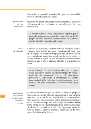 desenvolve e aprende, contribuindo para o desenvolvi-
                      mento e aprendizagem das outras.

     aprendizagem     Enquanto vivência num grupo social alargado, a educação
           da vida    pré-escolar deverá promover a aprendizagem da vida
      democrática     democrática.


                        A aprendizagem da vida democrática implica que o
                        educador proporcione condições para a formação do
                        grupo, criando situações diversificadas de conheci-
                        mento, atenção e respeito pelo outro.


           atitude    A atitude do educador, a forma como se relaciona com as
      do educador     crianças, desempenha um papel fundamental neste pro-
                      cesso. Alguns instrumentos frequentes em jardins de infân-
                      cia — quadro de presenças, quadro de tarefas e outros —
                      podem facilitar a organização e a tomada de consciência de
                      pertença a um grupo e, ainda, a atenção e o respeito pelo
                      outro.


                        A participação de cada criança e do grupo no pro-
                        cesso educativo através de oportunidades de coope-
                        ração, decisão em comum de regras colectivas indis-
                        pensáveis à vida social e distribuição de tarefas
                        necessárias à vida colectiva constituem outras expe-
                        riências de vida democrática proporcionadas pelo
                        grupo.


      participação    As razões das normas que decorrem da vida em grupo —
36    das crianças    por exemplo, esperar pela sua vez, arrumar o que desarru-
     na elaboração    mou, etc. — terão de ser explicitadas e compreendidas
         de normas    pelas crianças. Estas normas e outras regras indispensáveis
           e regras   à vida em comum adquirem maior força e sentido se todo o
                      grupo participar na sua elaboração, bem como na distribui-
                      ção de tarefas necessárias à vida colectiva — por exemplo,
                      regar as plantas, tratar de animais, encarregar-se de pôr a
                      mesa, distribuir refeições, etc.
 