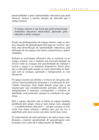I n t e r v e n ç ã o   E d u c a t i v a



potencialidades e pelas oportunidades educativas que pode
oferecer, merece a mesma atenção do educador que o
espaço interior.


  O espaço exterior é um local que pode proporcionar
  momentos educativos intencionais, planeados pelo
  educador e pelas crianças.


Sendo um prolongamento do espaço interior, onde as mes-
mas situações de aprendizagem têm lugar ao "ar livre", per-
mite uma diversficação de oportunidades educativas, pela
utilização de um espaço com outras características e poten-
cialidades.

Embora as actividades informais não se realizem só no
espaço exterior, este é também um local privilegiado de
recreio onde as crianças têm possibilidade de explorar e
recriar o espaço e os materiais disponíveis. Nesta situa-
ção, o educador pode manter-se como observador ou inter-
agir com as crianças, apoiando e enriquecendo as suas
iniciativas.

O espaço exterior possibilita a vivência de situações edu-
cativas intencionalmente planeadas e a realização de acti-
vidades informais. Esta dupla função exige que a sua
organização seja cuidadosamente pensada, devendo os
equipamentos e materiais corresponder a critérios de
qualidade, com particular atenção às condições de segu-
rança.

Mas o espaço educativo não se limita ao espaço imediato
partilhado pelo grupo; situa-se num espaço mais alargado                          39
— o estabelecimento educativo — em que a criança se rela-
ciona com outras crianças e adultos, que, por sua vez, é
englobado pelo meio social, um meio social mais vasto.

O conhecimento do meio próximo e de outros meios mais
distantes, constitui oportunidade de aprendizagens rela-
cionadas com a área de Conhecimento do Mundo.
 