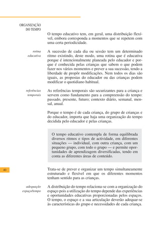 ORGANIZAÇÃO
        DO TEMPO
                      O tempo educativo tem, em geral, uma distribuição flexí-
                      vel, embora corresponda a momentos que se repetem com
                      uma certa periodicidade.

            rotina    A sucessão de cada dia ou sessão tem um determinado
         educativa    ritmo existindo, deste modo, uma rotina que é educativa
                      porque é intencionalmente planeada pelo educador e por-
                      que é conhecida pelas crianças que sabem o que podem
                      fazer nos vários momentos e prever a sua sucessão, tendo a
                      liberdade de propôr modificações. Nem todos os dias são
                      iguais, as propostas do educador ou das crianças podem
                      modificar o quotidiano habitual.

        referências   As referências temporais são securizantes para a criança e
         temporais    servem como fundamento para a compreensão do tempo:
                      passado, presente, futuro; contexto diário, semanal, men-
                      sal, anual.

                      Porque o tempo é de cada criança, do grupo de crianças e
                      do educador, importa que haja uma organização do tempo
                      decidida pelo educador e pelas crianças.


                        O tempo educativo contempla de forma equilibrada
                        diversos ritmos e tipos de actividade, em diferentes
                        situações — individual, com outra criança, com um
                        pequeno grupo, com todo o grupo — e permite opor-
                        tunidades de aprendizagem diversificadas, tendo em
                        conta as diferentes áreas de conteúdo.


40                    Trata-se de prever e organizar um tempo simultaneamente
                      estruturado e flexível em que os diferentes momentos
                      tenham sentido para as crianças.

         adequação    A distribuição do tempo relaciona-se com a organização do
      espaço/tempo    espaço pois a utilização do tempo depende das experiências
                      e oportunidades educativas proporcionadas pelos espaços.
                      O tempo, o espaço e a sua articulação deverão adequar-se
                      às características do grupo e necessidades de cada criança.
 