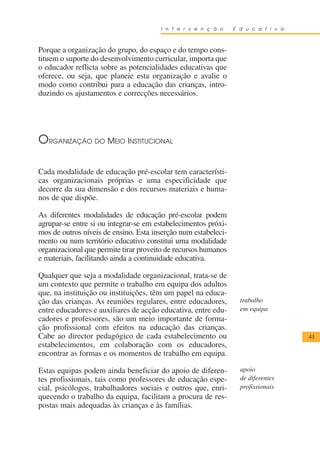 I n t e r v e n ç ã o    E d u c a t i v a



Porque a organização do grupo, do espaço e do tempo cons-
tituem o suporte do desenvolvimento curricular, importa que
o educador reflicta sobre as potencialidades educativas que
oferece, ou seja, que planeie esta organização e avalie o
modo como contribui para a educação das crianças, intro-
duzindo os ajustamentos e correcções necessários.




ORGANIZAÇÃO DO MEIO INSTITUCIONAL

Cada modalidade de educação pré-escolar tem característi-
cas organizacionais próprias e uma especificidade que
decorre da sua dimensão e dos recursos materiais e huma-
nos de que dispõe.

As diferentes modalidades de educação pré-escolar podem
agrupar-se entre si ou integrar-se em estabelecimentos próxi-
mos de outros níveis de ensino. Esta inserção num estabeleci-
mento ou num território educativo constitui uma modalidade
organizacional que permite tirar proveito de recursos humanos
e materiais, facilitando ainda a continuidade educativa.

Qualquer que seja a modalidade organizacional, trata-se de
um contexto que permite o trabalho em equipa dos adultos
que, na instituição ou instituições, têm um papel na educa-
ção das crianças. As reuniões regulares, entre educadores,        trabalho
entre educadores e auxiliares de acção educativa, entre edu-      em equipa
cadores e professores, são um meio importante de forma-
ção profissional com efeitos na educação das crianças.
Cabe ao director pedagógico de cada estabelecimento ou                              41
estabelecimentos, em colaboração com os educadores,
encontrar as formas e os momentos de trabalho em equipa.

Estas equipas podem ainda beneficiar do apoio de diferen-         apoio
tes profissionais, tais como professores de educação espe-        de diferentes
cial, psicólogos, trabalhadores sociais e outros que, enri-       profissionais
quecendo o trabalho da equipa, facilitam a procura de res-
postas mais adequadas às crianças e às famílias.
 