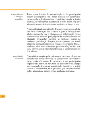 desenvolvimento   Todas estas formas de comunicação e de participação
         e educação    podem desempenhar um papel positivo no desenvolvi-
          de adultos   mento e educação dos adultos, com efeitos na educação das
                       crianças. Efeitos que se manifestam a curto prazo, mas que
                       são particularmente importantes a médio e a longo prazo.

                       A importância da participação dos pais e suas potencialida-
                       des para a educação das crianças e para a formação dos
                       adultos pressupõe que o educador, em colaboração com a
                       direcção e/ou director pedagógico do estabelecimento de
                       educação pré-escolar, encontre as melhores formas de
                       motivar a participação dos pais, tendo em conta que as cri-
                       anças são as mediadoras dessa relação. É por causa delas, e
                       tendo em vista a sua educação, que estas relações têm sen-
                       tido, embora contribuam também para o desenvolvimento
                       dos adultos.

        participação   O envolvimento dos pais e de outros parceiros educativos
         a construir   constitui um processo que se vai construindo. Encontrar os
                       meios mais adequados de promover a sua participação
                       implica uma reflexão por parte do educador e da equipa
                       sobre o nível e formas de participação desejáveis e as ini-
                       ciativas a desenvolver, num processo que vai sendo corri-
                       gido e ajustado de acordo com a avaliação realizada.




46
 