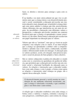fazer, os direitos e deveres para consigo e para com os
                   outros.

                   É na família e no meio sócio-cultural em que vive os pri-
                   meiros anos que a criança inicia o seu desenvolvimento pes-
                   soal e social, constituindo a educação pré-escolar um con-
                   texto educativo mais alargado que vai permitir à criança inter-
                   agir com outros adultos e crianças que têm, possivelmente,
                   valores diferentes dos que interiorizou no seu meio de ori-
                   gem. Ao possibilitar a interacção com diferentes valores e
                   perspectivas, a educação pré-escolar constitui um contexto
      educação     favorável para que a criança vá aprendendo a tomar consci-
           para    ência e si e do outro. Desta forma a educação pré-escolar tem
      os valores   um papel importante na educação para os valores.

                   Valores que não se “ensinam”, mas que se vivem na acção
                   conjunta e nas relações com os outros. É na inter-relação
                   que a criança vai aprendendo a atribuir valor a comporta-
                   mentos e atitudes seus e dos outros, conhecendo, reconhe-
                   cendo e diferenciando modos de interagir. A educação para
                   os valores acontece, assim, em situação, num processo pes-
                   soal e social de procura do bem próprio e bem colectivo.

         valores   São os valores subjacentes à prática do educador e o modo
     subjacentes   como este os concretiza no quotidiano do jardim de infân-
     ao contexto   cia, que permitem que a educação pré-escolar seja um con-
      relacional   texto social e relacional facilitador da educação para os
                   valores. As relações e interacções que o educador estabe-
                   lece com cada criança e com o grupo, a forma como apoia
                   as relações e interacções entre crianças no grupo, são o
                   suporte dessa educação. Assim:


52                   O desenvolvimento pessoal e social assenta na cons-
                     tituição de um ambiente relacional securizante, em
                     que a criança é valorizada e escutada, o que contribui
                     para o seu bem-estar e auto-estima.


                   A relação que o educador estabelece com cada criança, a
                   forma como a valoriza e respeita, estimula e encoraja os
                   seus progressos, contribuem para a auto-estima da criança
 