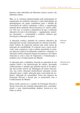 I n t e r v e n ç ã o    E d u c a t i v a



homens, entre indivíduos de diferentes classes sociais e de
diferentes etnias.

Mas, se as vivências proporcionadas pela participação na
organização do ambiente educativo e pela participação na
aprendizagem em grupo contribuem para a tomada de
consciência de valores espirituais e éticos, a organização
material deste ambiente deverá favorecer os valores estéti-
cos. Por isso, se acentua a importância de que o ambiente
educativo da sala e da instituição — equipamento, materi-
ais, decoração — corresponda a critérios estéticos que
favoreçam a educação do gosto.

A educação estética, partindo do contexto educativo da           educação
educação pré-escolar, estará presente no contacto com dife-      estética
rentes formas de expressão artística que serão meios de
educação da sensibilidade. O contacto com o meio envol-
vente, com a natureza e com a cultura, permitirão às crian-
ças apreciar a beleza em diferentes contextos e situações. A
educação estética enquanto fruição da natureza e da cultura
relaciona-se com a área de Expressão e Comunicação e
também com o Conhecimento do Mundo.

A educação para a cidadania, baseada na aquisição de um          educação para
espírito crítico e da interiorização de valores, pressupõe       a cidadania
conhecimentos e atitudes que poderão iniciar-se na educa-
ção pré-escolar através da abordagem de temas transver-
sais, tais como: educação multicultural, educação sexual,
educação para a saúde, educação para a prevenção de aci-
dentes, educação do consumidor. Estes são aspectos da
Formação Pessoal e Social que se relacionam com o
Conhecimento do Mundo.

Deste modo, precisa-se o sentido da Formação Pessoal e                             55
Social como área de conteúdo integradora pois, correspon-
dendo a uma intencionalidade própria, inscreve-se em
todas as outras.
 