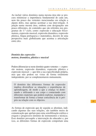 I n t e r v e n ç ã o    E d u c a t i v a



Ao incluir vários domínios numa mesma área não se pro-
cura minimizar a importância fundamental de cada um,
nem tão pouco das vertentes mencionadas em relação a
alguns deles, mas apenas acentuar a sua inter-relação. A
junção numa mesma área, embora com designações um
pouco diferentes, de conteúdos que são referidos nos pro-
gramas do 1.o ciclo, como: expressão e educação físico-
motora, expressão musical, expressão dramática, expressão
plástica, língua portuguesa e matemática, decorre de uma
perspectiva mais globalizante que acentua a articulação
entre eles.




Domínio das expressões
motora, dramática, plástica e musical


Podem diferenciar-se neste domínio quatro vertentes — expres-
são motora, expressão dramática, expressão plástica e
expressão musical — que têm a sua especificidade própria,
mas que não podem ser vistas de forma totalmente
independente, por se complementarem mutuamente.


  O domínio das diferentes formas de expressão
  implica diversificar as situações e experiências de
  aprendizagem, de modo a que a criança vá domi-
  nando e utilizando o seu corpo e contactando com
  diferentes materiais que poderá explorar, manipular e
  transformar de forma a tomar consciência de si pró-
  prio na relação com os objectos.                                                  57


As formas de expressão que de seguida se abordam, indi-
cando algumas das suas relações, são também meios de
comunicação que apelam para uma sensiblização estética e
exigem o progressivo domínio de instrumentos e técnicas.
Esse domínio pressupõe a intervenção do educador e, por
isso, as diferentes formas de expressão comportam uma
 