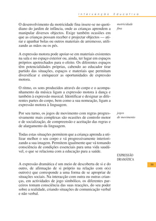 I n t e r v e n ç ã o    E d u c a t i v a



O desenvolvimento da motricidade fina insere-se no quoti-        motricidade
diano do jardim de infância, onde as crianças aprendem a         fina
manipular diversos objectos. Exige também ocasiões em
que as crianças possam receber e projectar objectos — ati-
rar e apanhar bolas ou outros materiais de arremesso, utili-
zando as mãos ou os pés.

A expressão motora pode apoiar-se em materiais existentes
na sala e no espaço exterior ou, ainda, ter lugar em espaços
próprios apetrechados para o efeito. Os diferentes espaços
têm potencialidades próprias, cabendo ao educador tirar
partido das situações, espaços e materiais que permitam
diversificar e enriquecer as oportunidades de expressão
motora.

O ritmo, os sons produzidos através do corpo e o acompa-
nhamento da música ligam a expressão motora à dança e
também à expressão musical. Identificar e designar as dife-
rentes partes do corpo, bem como a sua nomeação, ligam a
expressão motora à linguagem.

Por seu turno, os jogos de movimento com regras progres-         jogos
sivamente mais complexas são ocasiões de controlo motor          de movimento
e de socialização, de compreensão e aceitação das regras e
de alargamento da linguagem.

Todas estas situações permitem que a criança aprenda a uti-
lizar melhor o seu corpo e vá progressivamente interiori-
zando a sua imagem. Permitem igualmente que vá tomando
consciência de condições essenciais para uma vida saudá-
vel, o que se relaciona com a educação para a saúde.
                                                                 EXPRESSÃO
                                                                 DRAMÁTICA
A expressão dramática é um meio de descoberta de si e do                           59
outro, de afirmação de si próprio na relação com o(s)
outro(s) que corresponde a uma forma de se apropriar de
situações sociais. Na interacção com outra ou outras crian-
ças, em actividades de jogo simbólico, os diferentes par-
ceiros tomam consciência das suas reacções, do seu poder
sobre a realidade, criando situações de comunicação verbal
e não verbal.
 