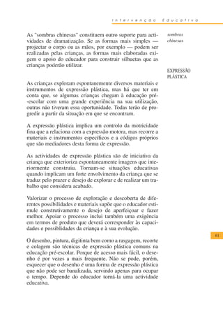 I n t e r v e n ç ã o    E d u c a t i v a



As "sombras chinesas" constituem outro suporte para acti-         sombras
vidades de dramatização. Se as formas mais simples —              chinesas
projectar o corpo ou as mãos, por exemplo — podem ser
realizadas pelas crianças, as formas mais elaboradas exi-
gem o apoio do educador para construir silhuetas que as
crianças poderão utilizar.
                                                                  EXPRESSÃO
                                                                  PLÁSTICA
As crianças exploram espontanemente diversos materiais e
instrumentos de expressão plástica, mas há que ter em
conta que, se algumas crianças chegam à educação pré-
-escolar com uma grande experiência na sua utilização,
outras não tiveram essa oportunidade. Todas terão de pro-
gredir a partir da situação em que se encontram.

A expressão plástica implica um controlo da motricidade
fina que a relaciona com a expressão motora, mas recorre a
materiais e instrumentos específicos e a códigos próprios
que são mediadores desta forma de expressão.

As actividades de expressão plástica são de iniciativa da
criança que exterioriza espontaneamente imagens que inte-
riormente construiu. Tornam-se situações educativas
quando implicam um forte envolvimento da criança que se
traduz pelo prazer e desejo de explorar e de realizar um tra-
balho que considera acabado.

Valorizar o processo de exploração e descoberta de dife-
rentes possibilidades e materiais supõe que o educador esti-
mule construtivamente o desejo de aperfeiçoar e fazer
melhor. Apoiar o processo inclui também uma exigência
em termos de produto que deverá corresponder às capaci-
dades e possiblidades da criança e à sua evolução.
                                                                                    61
O desenho, pintura, digitinta bem como a rasgagem, recorte
e colagem são técnicas de expressão plástica comuns na
educação pré-escolar. Porque de acesso mais fácil, o dese-
nho é por vezes a mais frequente. Não se pode, porém,
esquecer que o desenho é uma forma de expressão plástica
que não pode ser banalizada, servindo apenas para ocupar
o tempo. Depende do educador torná-la uma actividade
educativa.
 