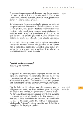 I n t e r v e n ç ã o     E d u c a t i v a



O acompanhamento musical do canto e da dança permite                tocar
enriquecer e diversificar a expressão musical. Este acom-
panhamento pode ser realizado pelas crianças, pelo educa-
dor ou recorrer a música gravada .

Se instrumentos de percussão simples podem ser construí-
dos pelas crianças relacionando-se com o domínio da acti-
vidade plástica, estas poderão também utlizar instrumentos
musicais mais complexos e com outras possibilidades —
jogos de sinos, triângulos, pandeiretas, xilofones, etc. —
que deverão ter grande qualidade. Outros instrumentos
poderão ser usados pelo educador como a flauta, a guitarra...

A utilização de um gravador permite registar e reproduzir
vários tipos de sons e músicas que, podendo ser um suporte
para o trabalho de expressão, possibilita ainda que as cri-
anças alarguem a sua cultura musical, desenvolvendo a
sensibilidade estética neste domínio.




Domínio da linguagem oral
e abordagem à escrita


A aquisição e a aprendizagem da linguagem oral tem tido até
agora uma importância fundamental na educação pré-escolar,
pensando-se que a leitura e a escrita só deveriam ter lugar no
1.o ciclo do ensino básico. É actualmente indiscutível que tam-
bém a abordagem à escrita faz parte da educação pré-escolar.

Não há hoje em dia crianças que não contactem com o                 emergência        65
código escrito e que, por isso, ao entrar para a educação           da escrita
pré-escolar não tenham já algumas ideias sobre a escrita.
Ao fazer, neste domínio, referência à abordagem à escrita
pretende-se acentuar a importância de tirar partido do que
a criança já sabe, permitindo-lhe contactar com as diferen-
tes funções do código escrito. Não se trata de uma introdu-
ção formal e "clássica" à leitura e escrita, mas de facilitar a
emergência da linguagem escrita.
 