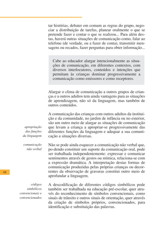 tar histórias, debater em comum as regras do grupo, nego-
                       ciar a distribuição de tarefas, planear oralmente o que se
                       pretende fazer e contar o que se realizou... Para além des-
                       tas, haverá outras situações de comunicação como, falar ao
                       telefone (de verdade, ou a fazer de conta), transmitir men-
                       sagens ou recados, fazer perguntas para obter informação...


                         Cabe ao educador alargar intencionalmente as situa-
                         ções de comunicação, em diferentes contextos, com
                         diversos interlocutores, conteúdos e intenções que
                         permitam às crianças dominar progressivamente a
                         comunicação como emissores e como receptores.


                       Alargar o clima de comunicação a outros grupos de crian-
                       ças e a outros adultos tem ainda vantagens para as situações
                       de aprendizagem, não só da linguagem, mas também de
                       outros conteúdos.

                       A comunicação das crianças com outros adultos da institui-
                       ção e da comunidade, no jardim de infância ou no exterior,
                       são um outro meio de alargar as situações de comunicação
        apropriação    que levam a criança a apropriar-se progressivamente das
         das funções   diferentes funções da linguagem e adequar a sua comuni-
       da linguagem    cação a situações diversas.

       comunicação     Não se pode ainda esquecer a comunicação não verbal que,
         não verbal    po-dendo constituir um suporte da comunicação oral, pode
                       ser trabalhada independentemente: expressar e comunicar
                       sentimentos através de gestos ou mímica, relaciona-se com
                       a expressão dramática. A interpretação destas formas de
                       comunicação produzidas pelas próprias crianças ou decor-
68                     rentes da observação de gravuras constitui outro meio de
                       aprofundar a linguagem.

             códigos   A descodificação de diferentes códigos simbólicos pode
          simbólicos   também ser trabalhada na educação pré-escolar, quer atra-
     convencionais e   vés do reconhecimento de símbolos convencionais, como
     convencionados    sinais de trânsito e outros sinais de orientação, quer através
                       da criação de símbolos próprios, convencionados, para
                       identificação e substituição das palavras.
 
