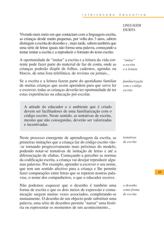 I n t e r v e n ç ã o      E d u c a t i v a



                                                                       LINGUAGEM
                                                                       ESCRITA
Vivendo num meio em que contactam com a linguagem escrita,
as crianças desde muito pequenas, por volta dos 3 anos, sabem
distinguir a escrita do desenho e , mais tarde, sabem também que
uma série de letras iguais não forma uma palavra, começando a
tentar imitar a escrita e a reproduzir o formato do texto escrito.
A oportunidade de "imitar" a escrita e a leitura da vida cor-          “imitar”
rente pode fazer parte do material de faz de conta, onde as            a escrita
crianças poderão dispôr de folhas, cadernos, agendas ou                e a leitura
blocos, de uma lista telefónica, de revistas ou jornais...
Se a escrita e a leitura fazem parte do quotidiano familiar            familiarização
de muitas crianças que assim aprendem para que serve ler               com o código
e escrever, todas as crianças deverão ter oportunidade de ter          escrito
estas experiências na educação pré-escolar.


   A atitude do educador e o ambiente que é criado
   devem ser facilitadores de uma familiarização com o
   código escrito. Neste sentido, as tentativas de escrita,
   mesmo que não conseguidas, deverão ser valorizadas
   e incentivadas.


Neste processo emergente de aprendizagem da escrita, as                tentativas
primeiras imitações que a criança faz do código escrito vão-           de escrita
-se tornando progressivamente mais próximas do modelo,
podendo notar-se tentativas de imitação de letras e até a
diferenciação de sílabas. Começando a perceber as normas
da codificação escrita, a criança vai desejar reproduzir algu-
mas palavras. Por exemplo, aprender a escrever o seu nome,
que tem um sentido afectivo para a criança e lhe permite
fazer comparações entre letras que se repetem noutras pala-                              69
vras, o nome dos companheiros, o que o educador escreve.
Não podemos esquecer que o desenho é também uma                        o desenho
forma de escrita e que os dois meios de expressão e comu-              como forma
nicação surgem muitas vezes associados, completando-se                 de escrita
mutuamente. O desenho de um objecto pode substituir uma
palavra, uma série de desenhos permite "narrar" uma histó-
ria ou representar os momentos de um acontecimento...
 