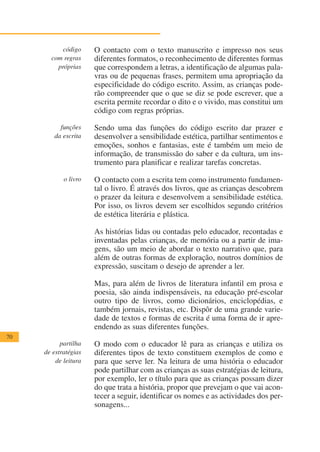 código     O contacto com o texto manuscrito e impresso nos seus
       com regras     diferentes formatos, o reconhecimento de diferentes formas
         próprias     que correspondem a letras, a identificação de algumas pala-
                      vras ou de pequenas frases, permitem uma apropriação da
                      especificidade do código escrito. Assim, as crianças pode-
                      rão compreender que o que se diz se pode escrever, que a
                      escrita permite recordar o dito e o vivido, mas constitui um
                      código com regras próprias.

          funções     Sendo uma das funções do código escrito dar prazer e
        da escrita    desenvolver a sensibilidade estética, partilhar sentimentos e
                      emoções, sonhos e fantasias, este é também um meio de
                      informação, de transmissão do saber e da cultura, um ins-
                      trumento para planificar e realizar tarefas concretas.

            o livro   O contacto com a escrita tem como instrumento fundamen-
                      tal o livro. É através dos livros, que as crianças descobrem
                      o prazer da leitura e desenvolvem a sensibilidade estética.
                      Por isso, os livros devem ser escolhidos segundo critérios
                      de estética literária e plástica.

                      As histórias lidas ou contadas pelo educador, recontadas e
                      inventadas pelas crianças, de memória ou a partir de ima-
                      gens, são um meio de abordar o texto narrativo que, para
                      além de outras formas de exploração, noutros domínios de
                      expressão, suscitam o desejo de aprender a ler.

                      Mas, para além de livros de literatura infantil em prosa e
                      poesia, são ainda indispensáveis, na educação pré-escolar
                      outro tipo de livros, como dicionários, enciclopédias, e
                      também jornais, revistas, etc. Dispôr de uma grande varie-
                      dade de textos e formas de escrita é uma forma de ir apre-
                      endendo as suas diferentes funções.
70
           partilha   O modo com o educador lê para as crianças e utiliza os
     de estratégias   diferentes tipos de texto constituem exemplos de como e
         de leitura   para que serve ler. Na leitura de uma história o educador
                      pode partilhar com as crianças as suas estratégias de leitura,
                      por exemplo, ler o título para que as crianças possam dizer
                      do que trata a história, propor que prevejam o que vai acon-
                      tecer a seguir, identificar os nomes e as actividades dos per-
                      sonagens...
 