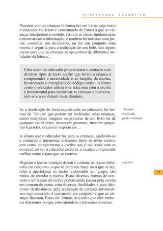 I n t e r v e n ç ã o    E d u c a t i v a



Procurar com as crianças informações em livros, cujo texto
o educador vai lendo e comentando de forma a que as cri-
anças interpretem o sentido, retirem as ideias fundamentais
e reconstruam a informação, e também ler notícias num jor-
nal, consultar um dicionário, ou ler em conjunto uma
receita e segui-la para a realização de um bolo, são alguns
meios para que as crianças se apercebam de diferentes uti-
lidades da leitura...


  Cabe assim ao educador proporcionar o contacto com
  diversos tipos de texto escrito que levam a criança a
  compreender a necessidade e as funções da escrita,
  favorecendo a emergência do código escrito. A forma
  como o educador utiliza e se relaciona com a escrita
  é fundamental para incentivar as crianças a interessa-
  rem-se e a evoluírem neste domínio.


Se a decifração do texto escrito cabe ao educador, há for-        “leitura”
mas de "leitura" que podem ser realizadas pelas crianças,         realizada
como interpretar imagens ou gravuras de um livro ou de            pelas crianças
qualquer outro texto, descrever gravuras, inventar peque-
nas legendas, organizar sequências ...

A leitura que o educador faz para as crianças, ajudando-as
a contactar e interpretar diferentes tipos de texto escrito,
tem como complemento a escrita que é realizada com as
crianças; ao ver o educador escrever, a criança compreende
melhor como e para que se escreve.

Registar o que as crianças dizem e contam, as regras deba-        registos
tidas em conjunto, o que se pretende fazer ou o que se fez,
reler e aperfeiçoar os textos elaborados em grupo, são                              71
meios de abordar a escrita. Estas diversas formas de con-
tacto e utilização da escrita podem ainda passar pela escrita
em comum de cartas com diversas finalidades e para dife-
rentes destinatários, pela realização de cartazes informati-
vos cujo conteúdo é construído em conjunto e que as cri-
anças ilustram. Estas são formas de escrita que têm forma-
tos diferentes porque correspondem a intenções diversas.
 