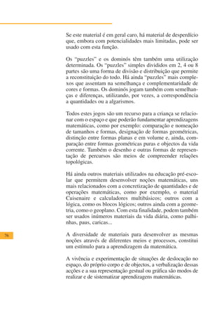 Se este material é em geral caro, há material de desperdício
     que, embora com potencialidades mais limitadas, pode ser
     usado com esta função.

     Os “puzzles” e os dominós têm também uma utilização
     determinada. Os “puzzles” simples divididos em 2, 4 ou 8
     partes são uma forma de divisão e distribuição que permite
     a reconstituição do todo. Há ainda “puzzles” mais comple-
     xos que assentam na semelhança e complementaridade de
     cores e formas. Os dominós jogam também com semelhan-
     ças e diferenças, utilizando, por vezes, a correspondência
     a quantidades ou a algarismos.

     Todos estes jogos são um recurso para a criança se relacio-
     nar com o espaço e que poderão fundamentar aprendizagens
     matemáticas, como por exemplo: comparação e nomeação
     de tamanhos e formas, designação de formas geométricas,
     distinção entre formas planas e em volume e, ainda, com-
     paração entre formas geométricas puras e objectos da vida
     corrente. Também o desenho e outras formas de represen-
     tação de percursos são meios de compreender relações
     topológicas.

     Há ainda outros materiais utilizados na educação pré-esco-
     lar que permitem desenvolver noções matemáticas, uns
     mais relacionados com a concretização de quantidades e de
     operações matemáticas, como por exemplo, o material
     Cuisenaire e calculadores multibásicos; outros com a
     lógica, como os blocos lógicos; outros ainda com a geome-
     tria, como o geoplano. Com esta finalidade, podem também
     ser usados inúmeros materiais da vida diária, como palhi-
     nhas, paus, caricas...

76   A diversidade de materiais para desenvolver as mesmas
     noções através de diferentes meios e processos, constitui
     um estímulo para a aprendizagem da matemática.

     A vivência e experimentação de situações de deslocação no
     espaço, do próprio corpo e de objectos, a verbalização dessas
     acções e a sua representação gestual ou gráfica são modos de
     realizar e de sistematizar aprendizagens matemáticas.
 