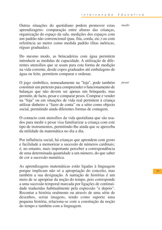 I n t e r v e n ç ã o    E d u c a t i v a



Outras situações do quotidiano podem promover estas              medir
aprendizagens: comparação entre alturas das crianças,
organização do espaço da sala, medições dos espaços com
um padrão não convencional (pau, fita, corda, etc.) ou com
referência ao metro como medida padrão (fitas métricas,
réguas graduadas).

Do mesmo modo, as brincadeiras com água permitem
introduzir as medidas de capacidade. A utilização de dife-
rentes utensílios que se usam para esta forma de medição
na vida corrente, desde copos graduados até embalagens de
água ou leite, permitem comparar e ordenar.

O jogo simbólico, nomeadamente na "loja", pode também            pesar
constituir um pretexto para compreender o funcionamento de
balanças que não devem ser apenas um brinquedo, mas
permitir, de facto, pesar e comparar pesos. Comprar e vender
na “loja” ou em situações de vida real permitem à criança
utilizar dinheiro a “fazer de conta” ou a sério como objecto
social, permitindo ainda diferentes formas de contagem.

O contacto com utensílios da vida quotidiana que são usa-
dos para medir e pesar visa familiarizar a criança com este
tipo de instrumentos, permitindo-lhe ainda que se aperceba
da utilidade da matemática no dia a dia.

Por influência social, há crianças que aprendem com gosto
e facilidade a memorizar a sucessão de números cardinais;
é, no entanto, mais importante perceber a correspondência
de uma determinada quantidade a um número, do que saber
de cor a sucessão numérica.

As aprendizagens matemáticas estão ligadas à linguagem
porque implicam não só a apropriação do conceito, mas                              77
também a sua designação. A narração de histórias é um
meio de se apropriar da noção do tempo, pois corresponde
a uma sucessão temporal marcada por ligações de continui-
dade traduzidas habitualmente pela expressão "e depois".
Recontar a história oralmente ou através de uma série de
desenhos, seriar imagens, tendo como suporte uma
pequena história, relaciona-se com a construção da noção
do tempo e também com a linguagem.
 