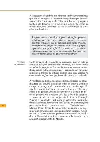 A linguagem é também um sistema simbólico organizado
                     que tem a sua lógica. A descoberta de padrões que lhe estão
                     subjacentes é um meio de reflectir sobre a linguagem e
                     também de desenvolver o raciocínio lógico. Tal como na
                     matemática, esta descoberta assenta na resolução de situa-
                     ções problemáticas.


                       Importa que o educador proponha situações proble-
                       máticas e permita que as crianças encontrem as suas
                       próprias soluções, que as debatam com outra criança,
                       num pequeno grupo, ou mesmo com todo o grupo,
                       apoiando a explicitação do porquê da resposta e
                       estando atento a que todas as crianças tenham oportu-
                       nidade de participar no processo de reflexão.


         resolução   Neste processo de resolução de problemas não se trata de
     de problemas    apoiar as soluções consideradas correctas, mas de estimular
                     as razões da solução, de forma a fomentar o desenvolvimento
                     do raciocínio e do espírito crítico. O confronto das diferentes
                     respostas e formas de solução permite que cada criança vá
                     construindo noções mais precisas e elaboradas da realidade.

                     A resolução de problemas constitui uma situação de apren-
                     dizagem que deverá atravessar todas as áreas e domínios
                     em que a criança será confrontada com questões que não
                     são de resposta imediata, mas que a levam a reflectir no
                     como e no porquê. Assim, por exemplo, o debate de dife-
                     rentes perspectivas e valores constitui a base do desenvol-
                     vimento moral que está subjacente à área de Formação
                     Pessoal e Social; de igual modo as diferentes explicações
                     da realidade que deverão ser verificadas pela observação e
78                   pela acção fazem parte da área do Conhecimento do
                     Mundo. Como forma de pensar sobre o mundo e de orga-
                     nizar a experiência que implica procurar padrões, racioci-
                     nar sobre dados, resolver problemas e comunicar resulta-
                     dos, a Matemática está directamente relacionada com a
                     área do Conhecimento do Mundo.
 