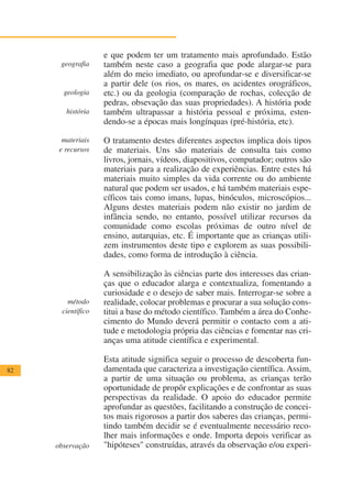 e que podem ter um tratamento mais aprofundado. Estão
      geografia     também neste caso a geografia que pode alargar-se para
                    além do meio imediato, ou aprofundar-se e diversificar-se
                    a partir dele (os rios, os mares, os acidentes orográficos,
       geologia     etc.) ou da geologia (comparação de rochas, colecção de
                    pedras, obsevação das suas propriedades). A história pode
        história    também ultrapassar a história pessoal e próxima, esten-
                    dendo-se a épocas mais longínquas (pré-história, etc).

       materiais    O tratamento destes diferentes aspectos implica dois tipos
      e recursos    de materiais. Uns são materiais de consulta tais como
                    livros, jornais, vídeos, diapositivos, computador; outros são
                    materiais para a realização de experiências. Entre estes há
                    materiais muito simples da vida corrente ou do ambiente
                    natural que podem ser usados, e há também materiais espe-
                    cíficos tais como imans, lupas, binóculos, microscópios...
                    Alguns destes materiais podem não existir no jardim de
                    infância sendo, no entanto, possível utilizar recursos da
                    comunidade como escolas próximas de outro nível de
                    ensino, autarquias, etc. É importante que as crianças utili-
                    zem instrumentos deste tipo e explorem as suas possibili-
                    dades, como forma de introdução à ciência.

                    A sensibilização às ciências parte dos interesses das crian-
                    ças que o educador alarga e contextualiza, fomentando a
                    curiosidade e o desejo de saber mais. Interrogar-se sobre a
         método     realidade, colocar problemas e procurar a sua solução cons-
       científico   titui a base do método científico. Também a área do Conhe-
                    cimento do Mundo deverá permitir o contacto com a ati-
                    tude e metodologia própria das ciências e fomentar nas cri-
                    anças uma atitude científica e experimental.

                    Esta atitude significa seguir o processo de descoberta fun-
82                  damentada que caracteriza a investigação científica. Assim,
                    a partir de uma situação ou problema, as crianças terão
                    oportunidade de propôr explicações e de confrontar as suas
                    perspectivas da realidade. O apoio do educador permite
                    aprofundar as questões, facilitando a construção de concei-
                    tos mais rigorosos a partir dos saberes das crianças, permi-
                    tindo também decidir se é eventualmente necessário reco-
                    lher mais informações e onde. Importa depois verificar as
     observação     "hipóteses" construídas, através da observação e/ou experi-
 
