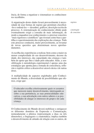 I n t e r v e n ç ã o    E d u c a t i v a



ência, de forma a organizar e sistematizar os conhecimen-
tos recolhidos.

A organização destes dados levará provavelmente à neces-           registos
sidade de usar formas de registo que permitam classificá-
-los e ordená-los — desenhos, gráficos, descrição escrita do
processo. A sistematização do conhecimento obtido pode             construção
eventualmente exigir a consulta de mais informação, de             de conceitos
modo a enquadrar esse conhecimento e a precisar conceitos
“mais rigorosos e científicos” que tiveram como base a par-
tilha e o questionamento das explicações das crianças. Todo
este processo conduzirá, muito provavelmente, ao levantar
de novas questões que determinam novos aprofun-
damentos.

A escolha das experiências a realizar, bem como a maior ou
menor complexidade do seu desenvolvimento, decorre da
idade, dos interesses, das capacidades das crianças e tam-
bém do apoio que lhes é dado pelo educador. Aliás, a sen-
sibilização à metodologia experimental é apenas uma das
estratégias que aponta para a tomada de consciência, refle-
xão e espírito crítico a desenvolver através desta e de outras
áreas.

A multiplicidade de aspectos englobados pelo Conheci-
mento do Mundo, a diversidade de possibilidades que ofe-
rece, exige que:


  O educador escolha criteriosamente quais os assuntos
  que merecem maior desenvolvimento, interrogando-se
  sobre a sua pertinência, as suas potencialidades edu-
  cativas, a sua articulação com outros saberes e as pos-
  sibilidades de alargar os interesses do grupo e de cada                            83
  criança.


O Conhecimento do Mundo deverá mobilizar e enriquecer
os diferentes domínios de Expressão e Comunicação,
nomeadamente a plástica (representação a duas ou três
dimensões), a linguagem e a matemática; implica também
o desenvolvimento de atitudes de relação com os outros, de
 