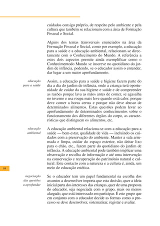 cuidados consigo próprio, de respeito pelo ambiente e pela
                    cultura que também se relacionam com a área de Formação
                    Pessoal e Social.

                    Alguns dos temas transversais enunciados na área da
                    Formação Pessoal e Social, como por exemplo, a educação
                    para a saúde e a educação ambiental, relacionam-se direc-
                    tamente com o Conhecimento do Mundo. A referência a
                    estes dois aspectos permite ainda exemplificar como o
                    Conhecimentodo Mundo se inscreve no quotidiano do jar-
                    dim de infância, podendo, se o educador assim o entender,
                    dar lugar a um maior aprofundamento.

        educação    Assim, a educação para a saúde e higiene fazem parte do
     para a saúde   dia a dia do jardim de infância, onde a criança terá oportu-
                    nidade de cuidar da sua higiene e saúde e de compreender
                    as razões porque lava as mãos antes de comer, se agasalha
                    no inverno e usa roupa mais leve quando está calor, porque
                    deve comer a horas certas e porque não deve abusar de
                    determinados alimentos. Estas questões podem levar ao
                    aprofundamento de determinados conhecimentos sobre o
                    funcionamento dos diferentes órgãos do corpo, as caracte-
                    rísticas que distinguem os alimentos, etc.

       educação     A educação ambiental relaciona-se com a educação para a
       ambiental    saúde — bem-estar, qualidade de vida — incluindo os cui-
                    dados com a preservação do ambiente. Manter a sala arru-
                    mada e limpa, cuidar do espaço exterior, não deitar lixo
                    para o chão, etc., fazem parte do quotidiano do jardim de
                    infância. A educação ambiental pode também implicar uma
                    observação e recolha de informação e até uma intervenção
                    na conservação e recuperação do património natural e cul-
                    tural. Este contacto com a natureza e a cultura é, ainda, um
84                  meio de educação estética.

       negociação   Se o educador tem um papel fundamental na escolha dos
     das questões   assuntos a desenvolver importa que esta decisão, quer a ideia
     a aprofundar   inicial parta dos interesses das crianças, quer de uma proposta
                    do educador, seja negociada com o grupo, mais ou menos
                    alargado, que está interessado em participar. É este grupo que
                    em conjunto com o educador decide as formas como o pro-
                    cesso se deve desenvolver, sistematizar, registar e avaliar.
 