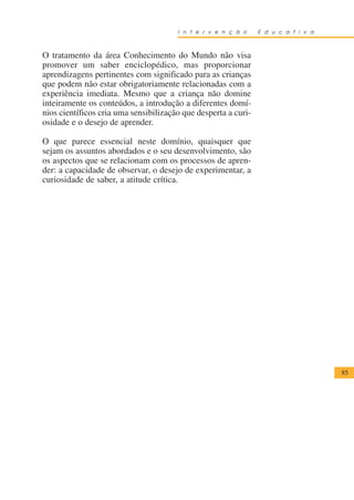 I n t e r v e n ç ã o    E d u c a t i v a



O tratamento da área Conhecimento do Mundo não visa
promover um saber enciclopédico, mas proporcionar
aprendizagens pertinentes com significado para as crianças
que podem não estar obrigatoriamente relacionadas com a
experiência imediata. Mesmo que a criança não domine
inteiramente os conteúdos, a introdução a diferentes domí-
nios científicos cria uma sensibilização que desperta a curi-
osidade e o desejo de aprender.

O que parece essencial neste domínio, quaisquer que
sejam os assuntos abordados e o seu desenvolvimento, são
os aspectos que se relacionam com os processos de apren-
der: a capacidade de observar, o desejo de experimentar, a
curiosidade de saber, a atitude crítica.




                                                                                    85
 