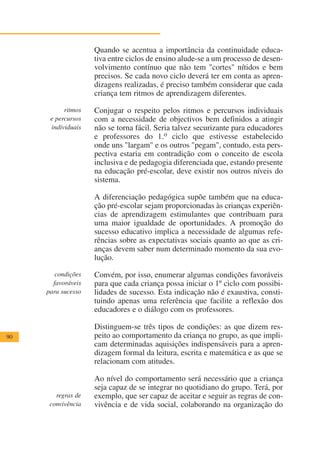 Quando se acentua a importância da continuidade educa-
                    tiva entre ciclos de ensino alude-se a um processo de desen-
                    volvimento contínuo que não tem "cortes" nítidos e bem
                    precisos. Se cada novo ciclo deverá ter em conta as apren-
                    dizagens realizadas, é preciso também considerar que cada
                    criança tem ritmos de aprendizagem diferentes.

           ritmos   Conjugar o respeito pelos ritmos e percursos individuais
      e percursos   com a necessidade de objectivos bem definidos a atingir
      individuais   não se torna fácil. Seria talvez securizante para educadores
                    e professores do 1.o ciclo que estivesse estabelecido
                    onde uns "largam" e os outros "pegam", contudo, esta pers-
                    pectiva estaria em contradição com o conceito de escola
                    inclusiva e de pedagogia diferenciada que, estando presente
                    na educação pré-escolar, deve existir nos outros níveis do
                    sistema.

                    A diferenciação pedagógica supõe também que na educa-
                    ção pré-escolar sejam proporcionadas às crianças experiên-
                    cias de aprendizagem estimulantes que contribuam para
                    uma maior igualdade de oportunidades. A promoção do
                    sucesso educativo implica a necessidade de algumas refe-
                    rências sobre as expectativas sociais quanto ao que as cri-
                    anças devem saber num determinado momento da sua evo-
                    lução.

        condições   Convém, por isso, enumerar algumas condições favoráveis
       favoráveis   para que cada criança possa iniciar o 1º ciclo com possibi-
     para sucesso   lidades de sucesso. Esta indicação não é exaustiva, consti-
                    tuindo apenas uma referência que facilite a reflexão dos
                    educadores e o diálogo com os professores.

                    Distinguem-se três tipos de condições: as que dizem res-
90                  peito ao comportamento da criança no grupo, as que impli-
                    cam determinadas aquisições indispensáveis para a apren-
                    dizagem formal da leitura, escrita e matemática e as que se
                    relacionam com atitudes.

                    Ao nível do comportamento será necessário que a criança
                    seja capaz de se integrar no quotidiano do grupo. Terá, por
        regras de   exemplo, que ser capaz de aceitar e seguir as regras de con-
      convivência   vivência e de vida social, colaborando na organização do
 