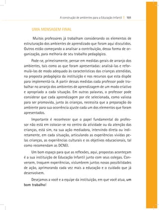 A construção de ambientes para a Educação Infantil I 101


     UMA MENSAGEM FINAL

      Muitos professores já trabalham considerando os elementos de
estruturação dos ambientes de aprendizado que foram aqui discutidos.
Outros estão começando a analisar a contribuição, dessa forma de or-
ganização, para melhoria de seu trabalho pedagógico.
     Pode-se, primeiramente, pensar em medidas gerais de arranjo dos
ambientes, tais como as que foram apresentadas: analisá-las e refor-
mulá-las de modo adequado às características das crianças atendidas,
na proposta pedagógica da instituição e nos recursos que esta dispõe
para implementá-la. A partir dessas medidas cada professor pode tra-
balhar no arranjo dos ambientes de aprendizagem de um modo criativo
e apropriado a cada situação. Em outras palavras, o professor pode
considerar que cada aprendizagem por ele selecionada, como valiosa
para ser promovida, junto às crianças, necessita que a preparação do
ambiente para sua ocorrência ajuste cada um dos elementos que foram
apresentados.
     Importante é reconhecer que o papel fundamental do profes-
sor não está em colocar-se no centro da atividade ou da atenção das
crianças, está sim, na sua ação mediadora, intervindo direta ou indi-
retamente, em cada situação, articulando as experiências vividas pe-
las crianças, as experiências culturais e os objetivos educacionais, tal
como recomendam as DCNEI.
     Um bom espaço para que as reflexões, aqui, propostas aconteçam
é a sua instituição de Educação Infantil junto com seus colegas. Con-
versem, troquem experiências, vislumbrem juntos novas possibilidades
de ação, aprimorando cada vez mais a educação e o cuidado que já
desenvolvem.
    Desejamos a você e a equipe da instituição, em que você atua, um
bom trabalho!
 