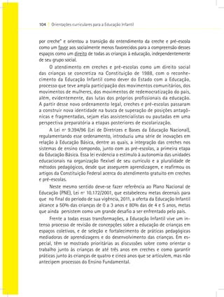 104 I Orientações curriculares para a Educação Infantil


por creche” e orientou a transição do entendimento da creche e pré-escola
como um favor aos socialmente menos favorecidos para a compreensão desses
espaços como um direito de todas as crianças à educação, independentemente
de seu grupo social.
     O atendimento em creches e pré-escolas como um direito social
das crianças se concretiza na Constituição de 1988, com o reconhe-
cimento da Educação Infantil como dever do Estado com a Educação,
processo que teve ampla participação dos movimentos comunitários, dos
movimentos de mulheres, dos movimentos de redemocratização do país,
além, evidentemente, das lutas dos próprios profissionais da educação.
A partir desse novo ordenamento legal, creches e pré-escolas passaram
a construir nova identidade na busca de superação de posições antagô-
nicas e fragmentadas, sejam elas assistencialistas ou pautadas em uma
perspectiva preparatória a etapas posteriores de escolarização.
     A Lei nº 9.394/96 (Lei de Diretrizes e Bases da Educação Nacional),
regulamentando esse ordenamento, introduziu uma série de inovações em
relação à Educação Básica, dentre as quais, a integração das creches nos
sistemas de ensino compondo, junto com as pré-escolas, a primeira etapa
da Educação Básica. Essa lei evidencia o estímulo à autonomia das unidades
educacionais na organização flexível de seu currículo e a pluralidade de
métodos pedagógicos, desde que assegurem aprendizagem, e reafirmou os
artigos da Constituição Federal acerca do atendimento gratuito em creches
e pré-escolas.
     Neste mesmo sentido deve-se fazer referência ao Plano Nacional de
Educação (PNE), Lei nº 10.172/2001, que estabeleceu metas decenais para
que no final do período de sua vigência, 2011, a oferta da Educação Infantil
alcance a 50% das crianças de 0 a 3 anos e 80% das de 4 e 5 anos, metas
que ainda persistem como um grande desafio a ser enfrentado pelo país.
     Frente a todas essas transformações, a Educação Infantil vive um in-
tenso processo de revisão de concepções sobre a educação de crianças em
espaços coletivos, e de seleção e fortalecimento de práticas pedagógicas
mediadoras de aprendizagens e do desenvolvimento das crianças. Em es-
pecial, têm se mostrado prioritárias as discussões sobre como orientar o
trabalho junto às crianças de até três anos em creches e como garantir
práticas junto às crianças de quatro e cinco anos que se articulem, mas não
antecipem processos do Ensino Fundamental.
 