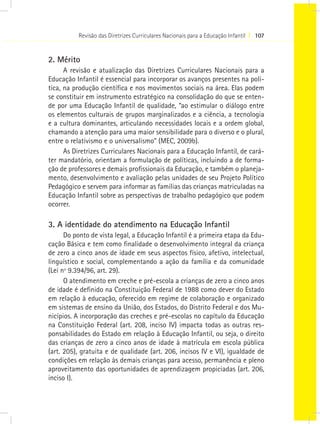 Revisão das Diretrizes Curriculares Nacionais para a Educação Infantil I 107


2. Mérito
      A revisão e atualização das Diretrizes Curriculares Nacionais para a
Educação Infantil é essencial para incorporar os avanços presentes na polí-
tica, na produção científica e nos movimentos sociais na área. Elas podem
se constituir em instrumento estratégico na consolidação do que se enten-
de por uma Educação Infantil de qualidade, “ao estimular o diálogo entre
os elementos culturais de grupos marginalizados e a ciência, a tecnologia
e a cultura dominantes, articulando necessidades locais e a ordem global,
chamando a atenção para uma maior sensibilidade para o diverso e o plural,
entre o relativismo e o universalismo” (MEC, 2009b).
      As Diretrizes Curriculares Nacionais para a Educação Infantil, de cará-
ter mandatório, orientam a formulação de políticas, incluindo a de forma-
ção de professores e demais profissionais da Educação, e também o planeja-
mento, desenvolvimento e avaliação pelas unidades de seu Projeto Político
Pedagógico e servem para informar as famílias das crianças matriculadas na
Educação Infantil sobre as perspectivas de trabalho pedagógico que podem
ocorrer.

3. A identidade do atendimento na Educação Infantil
      Do ponto de vista legal, a Educação Infantil é a primeira etapa da Edu-
cação Básica e tem como finalidade o desenvolvimento integral da criança
de zero a cinco anos de idade em seus aspectos físico, afetivo, intelectual,
linguístico e social, complementando a ação da família e da comunidade
(Lei nº 9.394/96, art. 29).
      O atendimento em creche e pré-escola a crianças de zero a cinco anos
de idade é definido na Constituição Federal de 1988 como dever do Estado
em relação à educação, oferecido em regime de colaboração e organizado
em sistemas de ensino da União, dos Estados, do Distrito Federal e dos Mu-
nicípios. A incorporação das creches e pré-escolas no capítulo da Educação
na Constituição Federal (art. 208, inciso IV) impacta todas as outras res-
ponsabilidades do Estado em relação à Educação Infantil, ou seja, o direito
das crianças de zero a cinco anos de idade à matrícula em escola pública
(art. 205), gratuita e de qualidade (art. 206, incisos IV e VI), igualdade de
condições em relação às demais crianças para acesso, permanência e pleno
aproveitamento das oportunidades de aprendizagem propiciadas (art. 206,
inciso I).
 