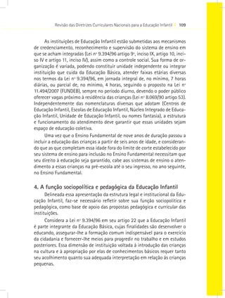 Revisão das Diretrizes Curriculares Nacionais para a Educação Infantil I 109


      As instituições de Educação Infantil estão submetidas aos mecanismos
de credenciamento, reconhecimento e supervisão do sistema de ensino em
que se acham integradas (Lei nº 9.394/96 artigo 9º, inciso IX, artigo 10, inci-
so IV e artigo 11, inciso IV), assim como a controle social. Sua forma de or-
ganização é variada, podendo constituir unidade independente ou integrar
instituição que cuida da Educação Básica, atender faixas etárias diversas
nos termos da Lei nº 9.394/96, em jornada integral de, no mínimo, 7 horas
diárias, ou parcial de, no mínimo, 4 horas, seguindo o proposto na Lei nº
11.494/2007 (FUNDEB), sempre no período diurno, devendo o poder público
oferecer vagas próximo à residência das crianças (Lei nº 8.069/90 artigo 53).
Independentemente das nomenclaturas diversas que adotam (Centros de
Educação Infantil, Escolas de Educação Infantil, Núcleo Integrado de Educa-
ção Infantil, Unidade de Educação Infantil, ou nomes fantasia), a estrutura
e funcionamento do atendimento deve garantir que essas unidades sejam
espaço de educação coletiva.
      Uma vez que o Ensino Fundamental de nove anos de duração passou a
incluir a educação das crianças a partir de seis anos de idade, e consideran-
do que as que completam essa idade fora do limite de corte estabelecido por
seu sistema de ensino para inclusão no Ensino Fundamental necessitam que
seu direito à educação seja garantido, cabe aos sistemas de ensino o aten-
dimento a essas crianças na pré-escola até o seu ingresso, no ano seguinte,
no Ensino Fundamental.

4. A função sociopolítica e pedagógica da Educação Infantil
      Delineada essa apresentação da estrutura legal e institucional da Edu-
cação Infantil, faz-se necessário refletir sobre sua função sociopolítica e
pedagógica, como base de apoio das propostas pedagógica e curricular das
instituições.
      Considera a Lei nº 9.394/96 em seu artigo 22 que a Educação Infantil
é parte integrante da Educação Básica, cujas finalidades são desenvolver o
educando, assegurar-lhe a formação comum indispensável para o exercício
da cidadania e fornecer-lhe meios para progredir no trabalho e em estudos
posteriores. Essa dimensão de instituição voltada à introdução das crianças
na cultura e à apropriação por elas de conhecimentos básicos requer tanto
seu acolhimento quanto sua adequada interpretação em relação às crianças
pequenas.
 
