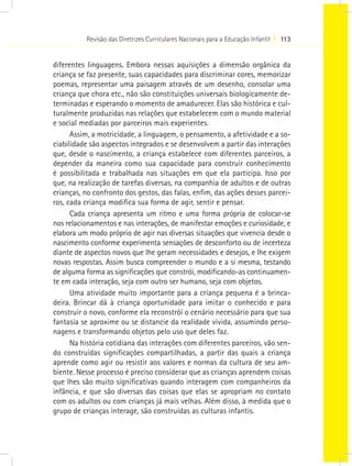 Revisão das Diretrizes Curriculares Nacionais para a Educação Infantil I 113


diferentes linguagens. Embora nessas aquisições a dimensão orgânica da
criança se faz presente, suas capacidades para discriminar cores, memorizar
poemas, representar uma paisagem através de um desenho, consolar uma
criança que chora etc., não são constituições universais biologicamente de-
terminadas e esperando o momento de amadurecer. Elas são histórica e cul-
turalmente produzidas nas relações que estabelecem com o mundo material
e social mediadas por parceiros mais experientes.
      Assim, a motricidade, a linguagem, o pensamento, a afetividade e a so-
ciabilidade são aspectos integrados e se desenvolvem a partir das interações
que, desde o nascimento, a criança estabelece com diferentes parceiros, a
depender da maneira como sua capacidade para construir conhecimento
é possibilitada e trabalhada nas situações em que ela participa. Isso por
que, na realização de tarefas diversas, na companhia de adultos e de outras
crianças, no confronto dos gestos, das falas, enfim, das ações desses parcei-
ros, cada criança modifica sua forma de agir, sentir e pensar.
      Cada criança apresenta um ritmo e uma forma própria de colocar-se
nos relacionamentos e nas interações, de manifestar emoções e curiosidade, e
elabora um modo próprio de agir nas diversas situações que vivencia desde o
nascimento conforme experimenta sensações de desconforto ou de incerteza
diante de aspectos novos que lhe geram necessidades e desejos, e lhe exigem
novas respostas. Assim busca compreender o mundo e a si mesma, testando
de alguma forma as significações que constrói, modificando-as continuamen-
te em cada interação, seja com outro ser humano, seja com objetos.
      Uma atividade muito importante para a criança pequena é a brinca-
deira. Brincar dá à criança oportunidade para imitar o conhecido e para
construir o novo, conforme ela reconstrói o cenário necessário para que sua
fantasia se aproxime ou se distancie da realidade vivida, assumindo perso-
nagens e transformando objetos pelo uso que deles faz.
      Na história cotidiana das interações com diferentes parceiros, vão sen-
do construídas significações compartilhadas, a partir das quais a criança
aprende como agir ou resistir aos valores e normas da cultura de seu am-
biente. Nesse processo é preciso considerar que as crianças aprendem coisas
que lhes são muito significativas quando interagem com companheiros da
infância, e que são diversas das coisas que elas se apropriam no contato
com os adultos ou com crianças já mais velhas. Além disso, à medida que o
grupo de crianças interage, são construídas as culturas infantis.
 