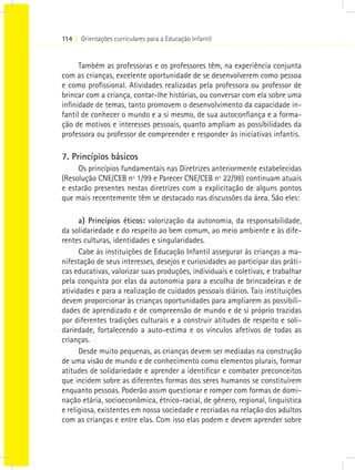 114 I Orientações curriculares para a Educação Infantil


      Também as professoras e os professores têm, na experiência conjunta
com as crianças, excelente oportunidade de se desenvolverem como pessoa
e como profissional. Atividades realizadas pela professora ou professor de
brincar com a criança, contar-lhe histórias, ou conversar com ela sobre uma
infinidade de temas, tanto promovem o desenvolvimento da capacidade in-
fantil de conhecer o mundo e a si mesmo, de sua autoconfiança e a forma-
ção de motivos e interesses pessoais, quanto ampliam as possibilidades da
professora ou professor de compreender e responder às iniciativas infantis.

7. Princípios básicos
     Os princípios fundamentais nas Diretrizes anteriormente estabelecidas
(Resolução CNE/CEB nº 1/99 e Parecer CNE/CEB nº 22/98) continuam atuais
e estarão presentes nestas diretrizes com a explicitação de alguns pontos
que mais recentemente têm se destacado nas discussões da área. São eles:

      a) Princípios éticos: valorização da autonomia, da responsabilidade,
da solidariedade e do respeito ao bem comum, ao meio ambiente e às dife-
rentes culturas, identidades e singularidades.
      Cabe às instituições de Educação Infantil assegurar às crianças a ma-
nifestação de seus interesses, desejos e curiosidades ao participar das práti-
cas educativas, valorizar suas produções, individuais e coletivas, e trabalhar
pela conquista por elas da autonomia para a escolha de brincadeiras e de
atividades e para a realização de cuidados pessoais diários. Tais instituições
devem proporcionar às crianças oportunidades para ampliarem as possibili-
dades de aprendizado e de compreensão de mundo e de si próprio trazidas
por diferentes tradições culturais e a construir atitudes de respeito e soli-
dariedade, fortalecendo a auto-estima e os vínculos afetivos de todas as
crianças.
      Desde muito pequenas, as crianças devem ser mediadas na construção
de uma visão de mundo e de conhecimento como elementos plurais, formar
atitudes de solidariedade e aprender a identificar e combater preconceitos
que incidem sobre as diferentes formas dos seres humanos se constituírem
enquanto pessoas. Poderão assim questionar e romper com formas de domi-
nação etária, socioeconômica, étnico-racial, de gênero, regional, linguística
e religiosa, existentes em nossa sociedade e recriadas na relação dos adultos
com as crianças e entre elas. Com isso elas podem e devem aprender sobre
 